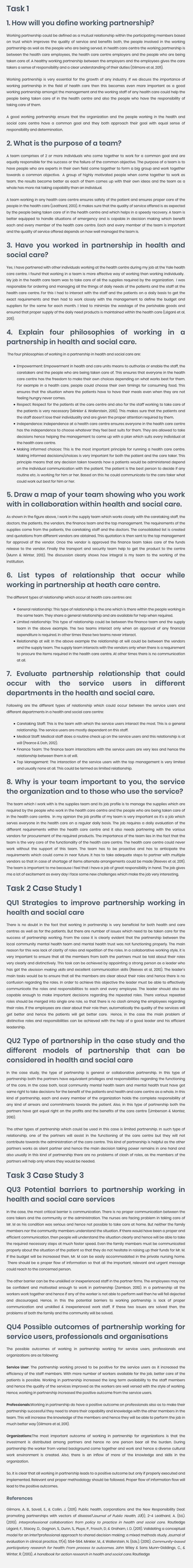 Task 1 1. How will you define working partnership? Working partnership could be defined as a mutual relationship within the participating members based on trust which improves the quality of service and benefits both, the people involved in the working partnership as well as the people who are being served. In health care centre the working partnership is between the health care employees, the health care centre employers and the people who are being taken care of. A healthy working partnership between the employers and the employees gives the care takers a sense of responsibility and a clear understanding of their duties (Gilmore et al, 2011). Working partnership is very essential for the growth of any industry. If we discuss the importance of working partnership in the field of health care then this becomes even more important as a good working partnership amongst the management and the working staff of any health care could help the people being taken care of in the health centre and also the people who have the responsibility of taking care of them. A good working partnership ensure that the organization and the people working in the health and social care centre have a common goal and they both approach their goal with equal sense of responsibility and determination. 2. What is the purpose of a team? A team comprises of 2 or more individuals who come together to work for a common goal and are equally responsible for the success or the failure of the common objective. The purpose of a team is to have people who are experts in their own field come together to form a big group and work together towards a common objective.  A group of highly motivated people when come together to work as team, the results become better as each of them comes up with their own ideas and the team as a whole has more risk taking capability than an individual. A team working in any health care centre ensures safety of the patient and ensures proper care of the people in the health care (Leathard, 2013). It makes sure that the quality of service offered is as expected by the people being taken care of in the health centre and which helps in a speedy recovery. A team is better equipped to handle situations of emergency and is capable in decision making which benefit each and every member of the health care centre. Each and every member of the team is important and the quality of service offered depends on how well managed the team is. 3. Have you worked in partnership in health and social care? Yes, I have partnered with other individuals working at the health centre during my job at the Yale health care centre. I found that working in a team is more effective way of working than working individually.  My job in the health care team was to take care of all the supplies required by the organization.  I was responsible for ordering and managing all the things of daily needs of the patients and the staff at the health care centre. For this I had to interact with the staff and the patients on a daily basis to get the exact requirements and then had to work closely with the management to define the budget and suppliers for the same for each month. I tried to minimize the wastage of the perishable goods and ensured that proper supply of the daily need products is maintained within the health care (Légaré et al, 2011). 4. Explain four philosophies of working in a partnership in health and social care.  The four philosophies of working in a partnership in health and social care are: Empowerment: Empowerment in health and care units means to authorize or enable the staff, the caretakers and the people who are being taken care of. This ensures that everyone in the health care centre has the freedom to make their own choices depending on what works best for them. For example in a health care, people could choose their own timings for consuming food. This ensures that the situation where the patients have to have their meals even when they are not feeling hungry never comes. Respect: Respect for the patients at the care centre and also for the staff working to take care of the patients is very necessary (Minkler & Wallerstein, 2010). This makes sure that the patients and the staff doesn’t lose their individuality and are given the proper attention required by them. Independence: Independence at a health care centre ensures everyone in the health care centre has the independence to choose whatever they feel best suits for them. They are allowed to take decisions hence helping the management to come up with a plan which suits every individual at the health care centre. Making informed choices: This is the most important principle for running a health care centre. Making informed decisions/choices is very important for both the patient and the care taker. This principle means that any decision taken towards how a patients would be administered depend on the individual communication with the patient. The patient is the best person to decide if any routine etc. is working for him or her. Based on this he could communicate to the care taker what could work out best for him or her. 5. Draw a map of your team showing who you work with in collaboration within health and social care. As shown in the figure above, I work in the supply team which works closely with the caretaking staff, the doctors, the patients, the vendors, the finance team and the top management. The requirements of the supplies come from the patients, the caretaking staff and the doctors. The consolidated list is created and quotations from different vendors are obtained. This quotation is then sent to the top management for approval of the vendor. Once the vendor is approved the finance team takes care of the funds release to the vendor. Finally the transport and security team help to get the product to the centre (Munn & Winter, 2013). The discussion clearly shows how integral is my team to the working of the institution. 6. List types of relationship that occur while working in partnership at heath care centre. The different types of relationship which occur at health care centres are: General relationship: This type of relationship is the one which is there within the people working in the same team. They share a general relationship and are available for help when required. Limited relationship: This type of relationship could be between the finance team and the supply team in the above example. The two teams interact only when an approval of any financial expenditure is required. In other times these two teams never interact. Relationship at will: In the above example the relationship at will could be between the vendors and the supply team. The supply team interacts with the vendors only when there is a requirement to procure the items required in the health care centre. At other times there is no communication at all. 7. Evaluate partnership relationship that could occur with the service users in different departments in the health and social care. Following are the different types of relationship which could occur between the service users and different departments in a health and social care centre: Caretaking Staff: This is the team with which the service users interact the most. This is a general relationship. The service users are mostly dependent on this staff. Medical Staff: Medical staff does a routine check up on the service users and this relationship is at will (Pearce & Doh, 2012). Finance Team: The finance team interactions with the service users are very less and hence the relationship between them is at will. Top Management: The interaction of the service users with the top management is very limited and usually none at all. This could be termed as limited relationship. 8. Why is your team important to you, the service the organization and to those who use the service? The team which I work with is the supplies team and its job profile is to manage the supplies which are required by the people who work in the health care centre and the people who are being taken care of in the health care centre.  In my opinion the job profile of my team is very important as it’s a job which serves everyone in the health care on a regular daily basis. The job requires a daily evaluation of the different requirements within the health care centre and it also needs partnering with the various vendors for procurement of the required products. The importance of the team lies in the fact that the team is the very core of the functionality of the health care centre. The health care centre could never work without the support of this team. The team has to be proactive and has to anticipate the requirements which could come in near future. It has to take adequate steps to partner with multiple vendors so that in case of shortage of items alternate arrangements could be made (Reeves et al, 2011). The team is important to me because I feel that I have a job of great responsibility in hand. The job gives me a lot of excitement as every day I face some new challenges which make the job very interesting. Task 2 Case Study 1 QU1 Strategies to improve partnership working in health and social care There is no doubt in the fact that working in partnership is very beneficial for both health and care centres as well as for the patients. But there are number of issues which need to be taken care for the success of partnership working. From the case it is clearly evident that the partnership between the local community mental health team and mental health trust was not functioning properly. The main reason for this was lack of clarity of roles and repetition of the roles. In a collaborative working style, it is very important to ensure that all the members from both the partners must be told about their roles very clearly and distinctively. This task can be achieved by appointing a strong person as a leader who has got the decision making skills and excellent communication skills (Reeves et al, 2010). The leader’s main tasks would be to ensure that all the members are clear about their roles and hence there is no confusion regarding the roles. In order to achieve this objective the leader must be able to effectively communicate the roles and responsibilities to each and every employee. The leader should also be capable enough to make important decisions regarding the repeated roles. There various repeated roles should be merged into single one role, so that there is no clash among the employees regarding their roles. If the employees are clear about their role then, automatically the quality of the services will get better and hence the patients will get better care.  Hence, in the case the main problem of distinctive roles and responsibilities can be achieved with the help of a good leader and his efficient leadership. QU2 Type of partnership in the case study and the different models of partnership that can be considered in health and social care In the case study, the type of partnership is general or collaborative partnership. In this type of partnership both the partners have equivalent privileges and responsibilities regarding the functioning of the care. In the case both, local community mental health team and mental health trust have got same right to take decisions for the benefit of the patients and health and care centre as a whole. In this kind of partnership, each and every member of the organization holds the complete responsibility of any kind of arrears and commitments towards the patient. Also, in this type of partnership both the partners have got equal right on the profits and the benefits of the care centre (Umberson & Montez, 2010). The other types of partnership which could be used in this case is limited partnership. In such type of relationship, one of the partners will assist in the functioning of the care centre but they will not contribute towards the administration of the care centre. This kind of partnership is helpful as the other partners works as silent partner and hence the main decision taking power remains in one hand and also usually in this kind of partnership there are no problems of clash of roles, as the members of the partners will help only where they would be needed. Task 3 Case Study 3 QU3 Potential barriers to partnership working in health and social care services In the case, the most critical barrier is communication. There is no proper communication between the care takers and the community or the administration. The nurses are facing problem in taking care of Mr. M as his condition was serious and hence not possible to take care at home. But neither the family members nor the community members understand the situation. If there would have been a proper and efficient communication, then people will understand the situation clearly and hence will be able to take the required necessary steps at much faster speed. Even the family members must be communicated properly about the situation of the patient so that they do not hesitate in raising up their funds for Mr. M. If the budget will be increased then, Mr. M can be easily accommodated in the private nursing home.  There should be a proper flow of information so that all the important, relevant and urgent message could reach to the concerned person. The other barrier can be the unskilled or inexperienced staff in the partner firms. The employees may not be confident and motivated enough to work in partnership (Zambon, 2010). In a partnership all the workers work together and hence if any of the worker is not able to perform well then he will fell dejected and discouraged. Hence, in this the potential barriers to working partnership is lack of proper communication and unskilled & inexperienced work staff. If these two issues are solved then, the problems of both the family and the community will be solved. QU4 Possible outcomes of partnership working for service users, professionals and organisations The possible outcomes of working in partnership working for service users, professionals and organizations are as following: Service User: The partnership working proved to be positive for the service users as it increased the efficiency of the staff members. With more number of workers available for the job, better care of the patients is possible. Working in partnership increased the long term availability to the staff members and hence the quality of the services improved as the workers are well versed with the style of working. Hence, working in partnership increased the positive outcome from the service users. Professionals:Working in partnership do have a positive outcome on professionals also as to make their partnership successful they need to share their capability and knowledge with the other members in the team. This will increase the knowledge of the members and hence they will be able to perform the job in much better way (Gilmore et al, 2011). Organizations:The most important outcome of working in partnership for organizations is that the investment is distributed among partners and hence no one person bear all the burden. During partnership the worker from varied background come together and work and hence a diverse cultural work environment is created. Also, there is an inflow of more of the knowledge and skills in the organization. So, it is clear that all working in partnership leads to a positive outcome but only if properly executed and implemented. Relevant and proper methodology should be followed. Proper flow of information flow will lead to the positive outcomes.       References Gilmore, A. B., Savell, E., & Collin, J. (2011). Public health, corporations and the New Responsibility Deal: promoting partnerships with vectors of disease?Journal of Public Health, 33(1), 2-4 Leathard, A. (Ed.). (2013). Interprofessional collaboration: from policy to practice in health and social care. Routledge Légaré, F., Stacey, D., Gagnon, S., Dunn, S., Pluye, P., Frosch, D, & Graham, I. D. (2011). Validating a conceptual model for an inter?professional approach to shared decision making: a mixed methods study. Journal of evaluation in clinical practice, 17(4), 554-564. Minkler, M., & Wallerstein, N. (Eds.). (2010). Community-based participatory research for health: From process to outcomes. John Wiley & Sons Munn-Giddings, C., & Winter, R. (2013). A handbook for action research in health and social care. Routledge